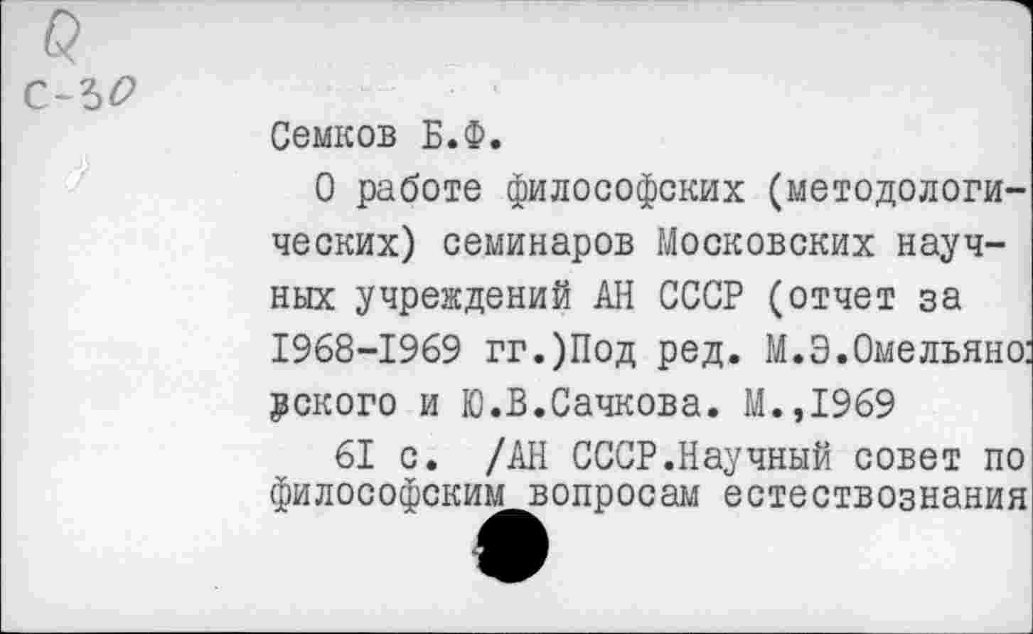 ﻿с-ъо
Семков Б.Ф.
О работе философских (методологических) семинаров Московских научных учреждений АН СССР (отчет за 1968-1969 гг.)Под ред. М.Э.Омельяно: некого и Ю.В.Сачкова. М.,1969
61 с. /АН СССР.Научный совет по философским вопросам естествознания